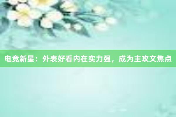 电竞新星：外表好看内在实力强，成为主攻文焦点