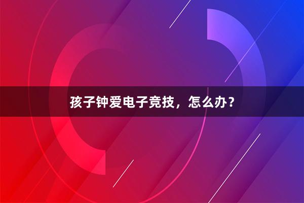 孩子钟爱电子竞技，怎么办？