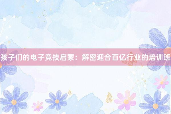 孩子们的电子竞技启蒙：解密迎合百亿行业的培训班