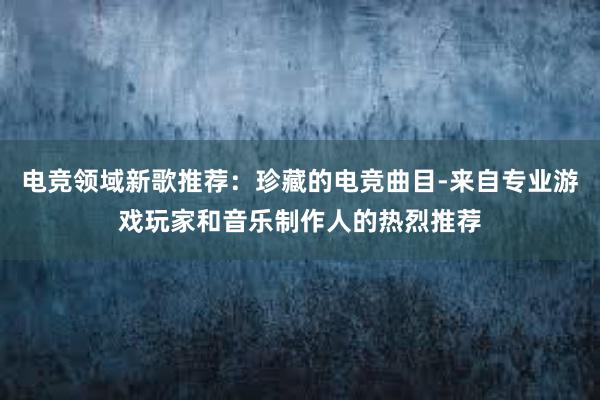 电竞领域新歌推荐：珍藏的电竞曲目-来自专业游戏玩家和音乐制作人的热烈推荐