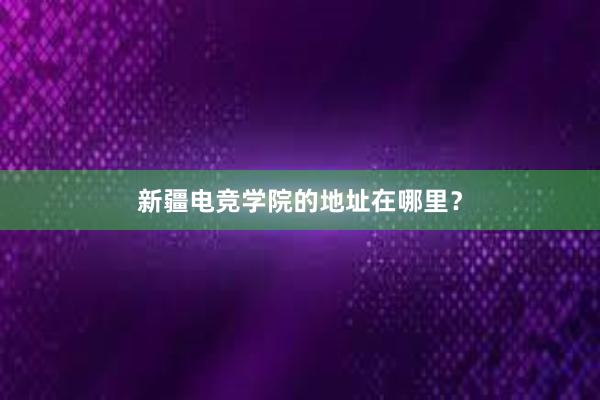 新疆电竞学院的地址在哪里？