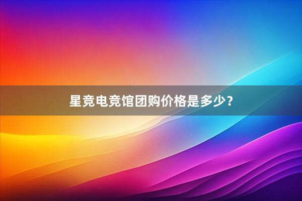 星竞电竞馆团购价格是多少？