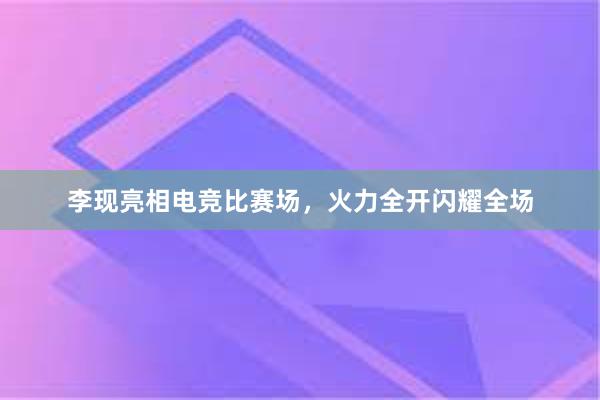 李现亮相电竞比赛场，火力全开闪耀全场