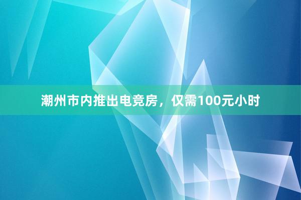 潮州市内推出电竞房，仅需100元小时