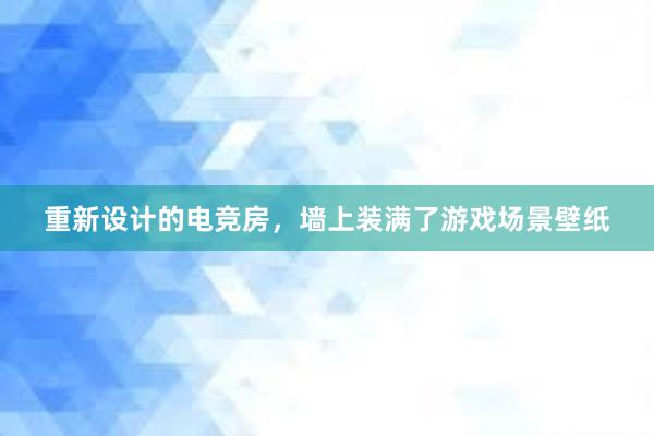 重新设计的电竞房，墙上装满了游戏场景壁纸