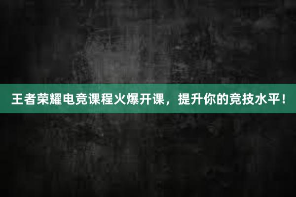 王者荣耀电竞课程火爆开课，提升你的竞技水平！