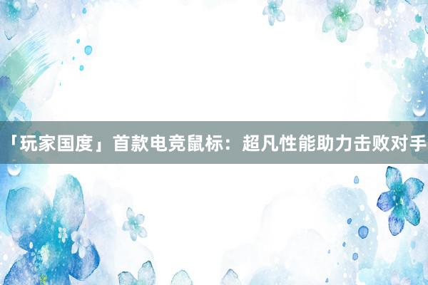 「玩家国度」首款电竞鼠标：超凡性能助力击败对手