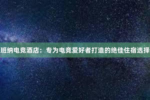 班纳电竞酒店：专为电竞爱好者打造的绝佳住宿选择