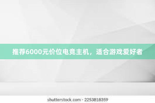 推荐6000元价位电竞主机，适合游戏爱好者