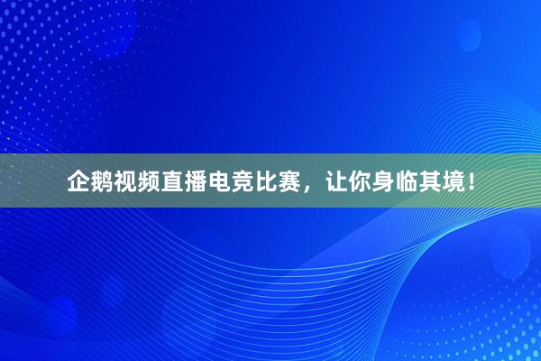 企鹅视频直播电竞比赛，让你身临其境！