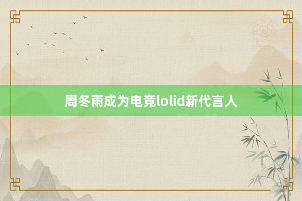 周冬雨成为电竞lolid新代言人