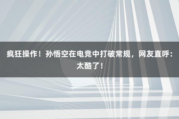 疯狂操作！孙悟空在电竞中打破常规，网友直呼：太酷了！