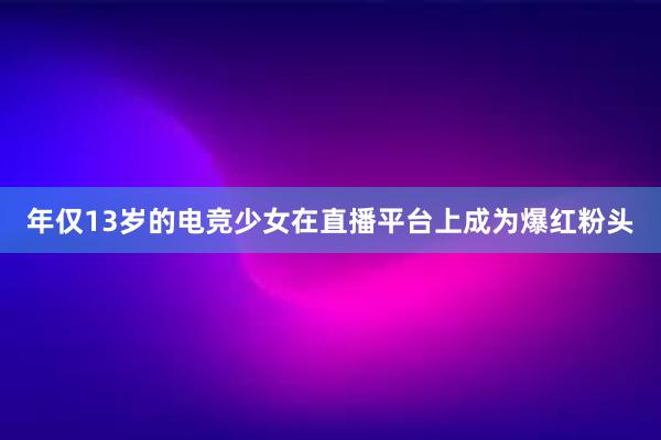 年仅13岁的电竞少女在直播平台上成为爆红粉头