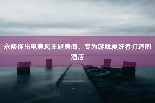 永修推出电竞风主题房间，专为游戏爱好者打造的酒店