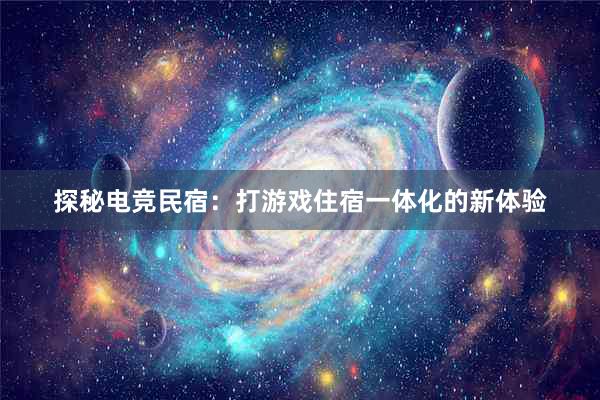 探秘电竞民宿：打游戏住宿一体化的新体验