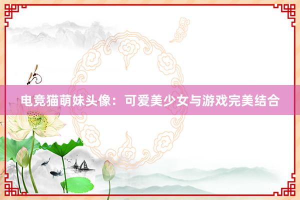 电竞猫萌妹头像：可爱美少女与游戏完美结合