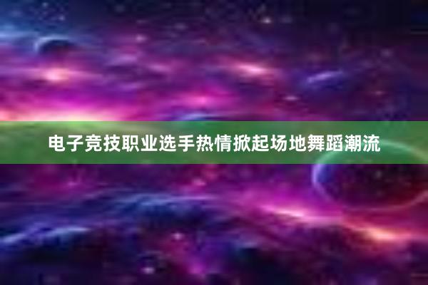 电子竞技职业选手热情掀起场地舞蹈潮流