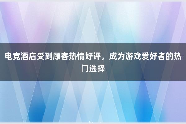 电竞酒店受到顾客热情好评，成为游戏爱好者的热门选择