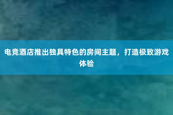 电竞酒店推出独具特色的房间主题，打造极致游戏体验