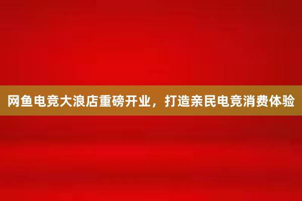 网鱼电竞大浪店重磅开业，打造亲民电竞消费体验