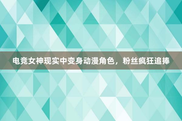 电竞女神现实中变身动漫角色，粉丝疯狂追捧