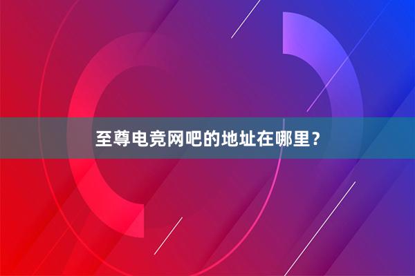 至尊电竞网吧的地址在哪里？