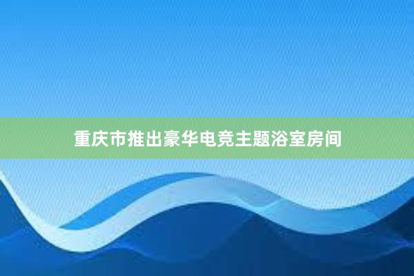 重庆市推出豪华电竞主题浴室房间