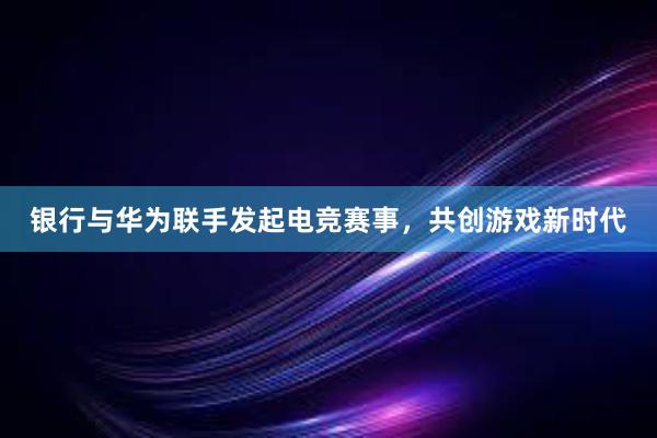 银行与华为联手发起电竞赛事，共创游戏新时代