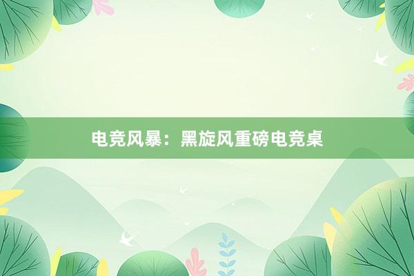 电竞风暴：黑旋风重磅电竞桌